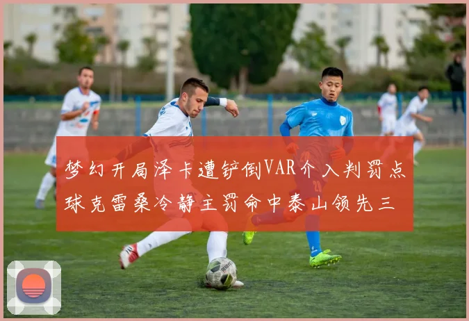 梦幻开局泽卡遭铲倒VAR介入判罚点球克雷桑冷静主罚命中泰山领先三镇