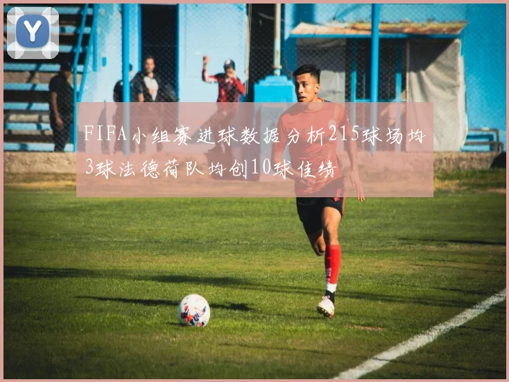 FIFA小组赛进球数据分析215球场均3球法德荷队均创10球佳绩