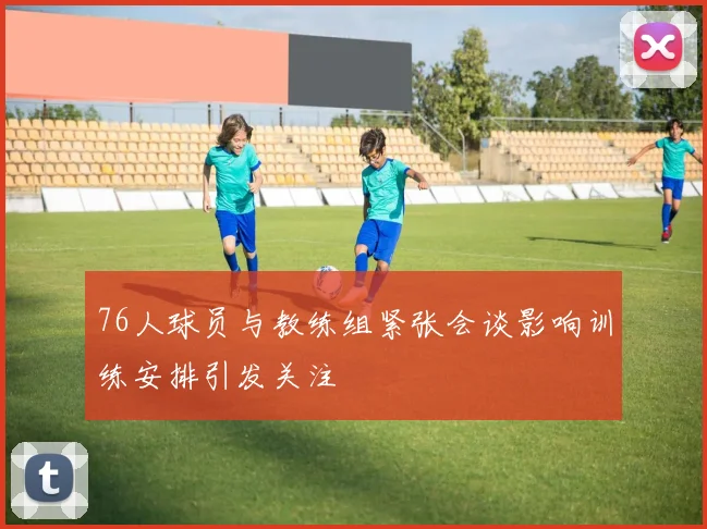76人球员与教练组紧张会谈影响训练安排引发关注