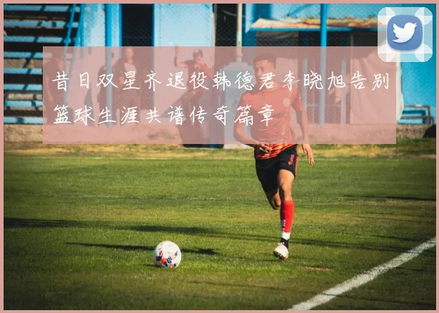 昔日双星齐退役韩德君李晓旭告别篮球生涯共谱传奇篇章