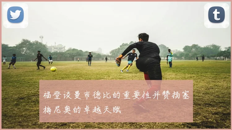 福登谈曼市德比的重要性并赞扬塞梅尼奥的卓越天赋