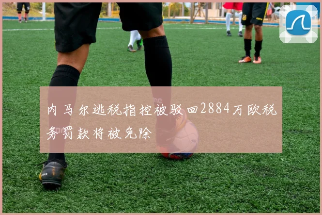 内马尔逃税指控被驳回2884万欧税务罚款将被免除