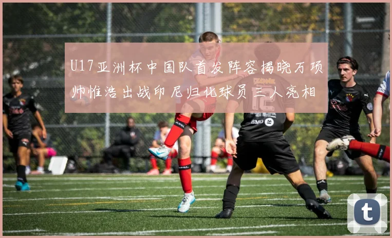 U17亚洲杯中国队首发阵容揭晓万项帅惟浩出战印尼归化球员三人亮相