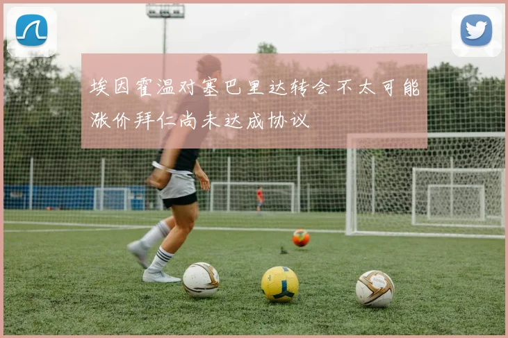 埃因霍温对塞巴里达转会不太可能涨价拜仁尚未达成协议