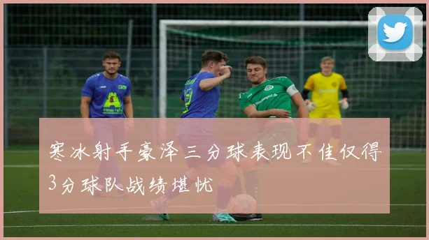 寒冰射手豪泽三分球表现不佳仅得3分球队战绩堪忧