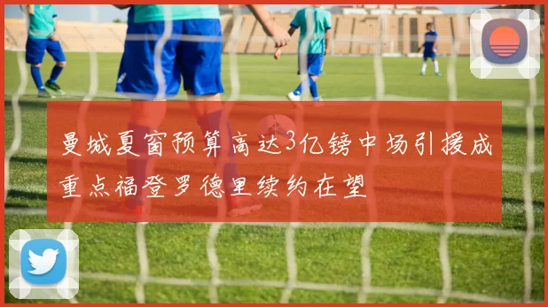 曼城夏窗预算高达3亿镑中场引援成重点福登罗德里续约在望