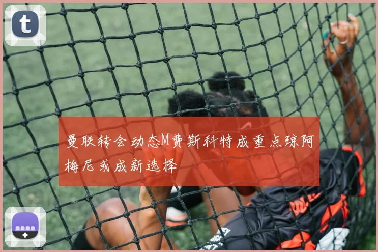 曼联转会动态M费斯科特成重点琼阿梅尼或成新选择