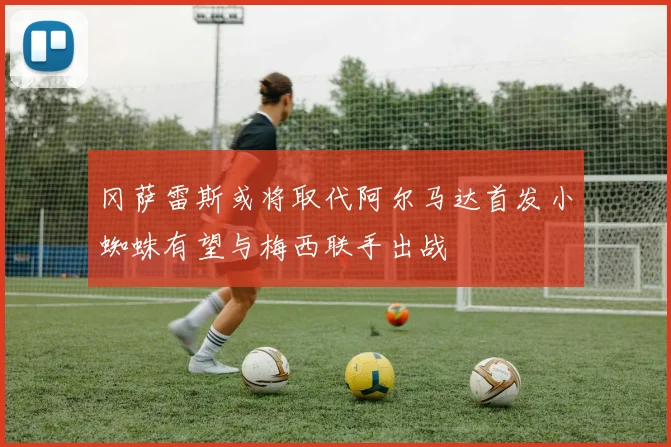 冈萨雷斯或将取代阿尔马达首发小蜘蛛有望与梅西联手出战