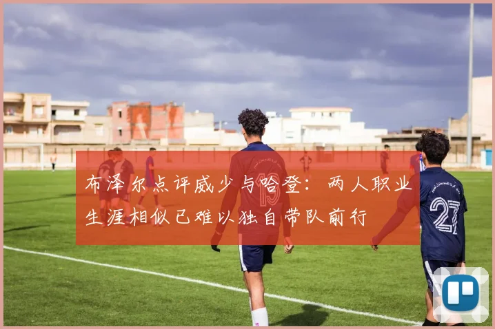 布泽尔点评威少与哈登：两人职业生涯相似已难以独自带队前行