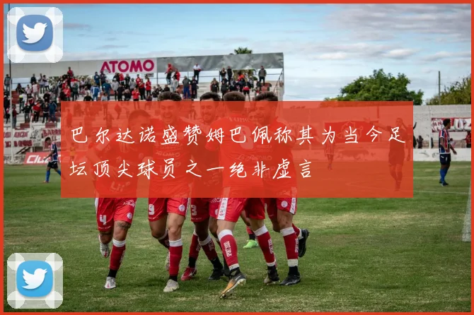 巴尔达诺盛赞姆巴佩称其为当今足坛顶尖球员之一绝非虚言