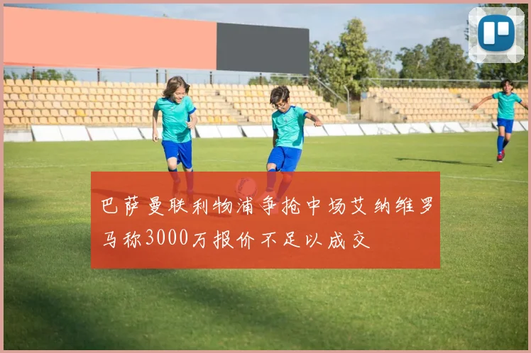 巴萨曼联利物浦争抢中场艾纳维罗马称3000万报价不足以成交