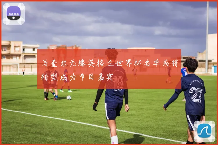 马奎尔无缘英格兰世界杯名单或将转型成为节目嘉宾
