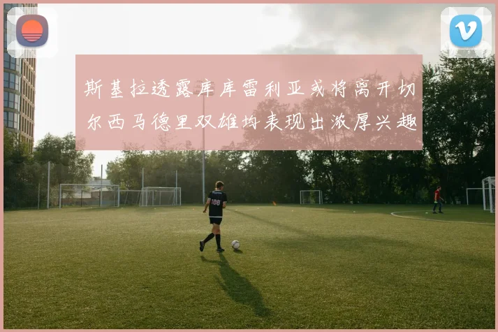 斯基拉透露库库雷利亚或将离开切尔西马德里双雄均表现出浓厚兴趣
