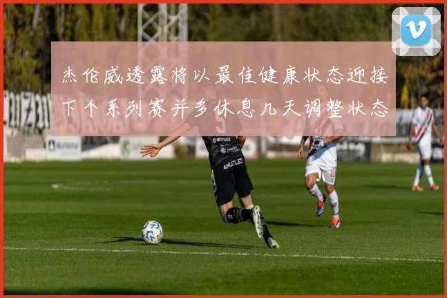 杰伦威透露将以最佳健康状态迎接下个系列赛并多休息几天调整状态