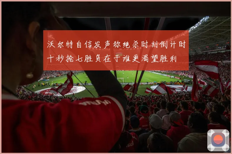 沃尔特自信发声称绝杀时刻倒计时十秒抢七胜负在于谁更渴望胜利