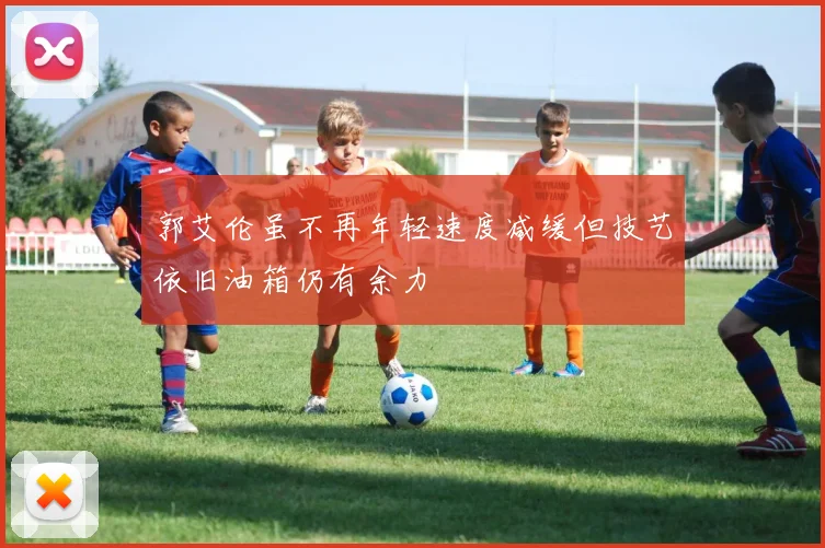 郭艾伦虽不再年轻速度减缓但技艺依旧油箱仍有余力