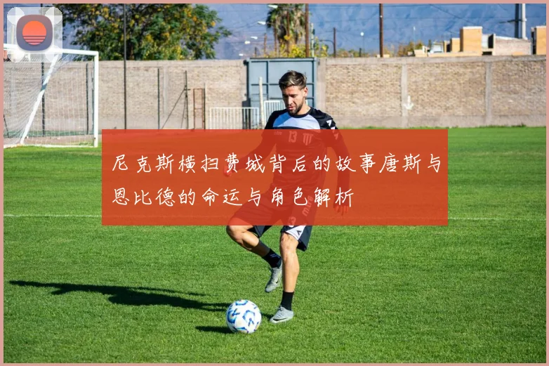 尼克斯横扫费城背后的故事唐斯与恩比德的命运与角色解析