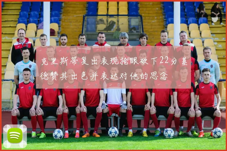 克里斯蒂复出表现抢眼砍下22分基德赞其出色并表达对他的思念
